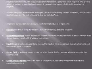    Programmable machine. The two principal characteristics of a computer are: It responds to a specific
     set of instructions in a well-defined manner. It can execute a prerecorded list of instructions (a
     program).

    Modern computers are electronic and digital. The actual machinery -- wires, transistors, and circuits --
     is called hardware; the instructions and data are called software



    All general-purpose computers require the following hardware components:

1.   Memory : Enables a computer to store , at least temporarily, data and programs.

2.   Mass Storage Device: Allows a computer to permanently retain large amounts of data. Common mass
     storage devices include disk drives and tape drives.

3.   Input Device: Usually a keyboard and mouse, the input device is the conduit through which data and
     instructions enter a computer.

4.   Output Device: A display screen, printer, or other device that lets you see what the computer has
     accomplished.

5.   Central Processing Unit (CPU): The heart of the computer, this is the component that actually
     executes instructions.
 