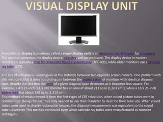 A monitor or display (sometimes called a visual display unit) is an electronic visual display for computers.
The monitor comprises the display device, circuitry, and an enclosure. The display device in modern
monitors is typically a thin film transistor liquid crystal display (TFT-LCD), while older monitors use a cathode
ray tube (CRT).

The size of a display is usually given as the distance between two opposite screen corners. One problem with
this method is that it does not distinguish between the aspect ratios of monitors with identical diagonal
sizes, despite the fact that the area of a given diagonal span decreases as it becomes less square. For
example, a 4:3 21-inch (53.3 cm) monitor has an area of about 211 sq in (1,361 cm2), while a 16:9 21-inch
widescreen has about 188 sq in (1,213 cm2).
This method of measurement is from the first types of CRT television, when round picture tubes were in
common use. Being circular, they only needed to use their diameter to describe their tube size. When round
tubes were used to display rectangular images, the diagonal measurement was equivalent to the round
tube's diameter. This method continued even when cathode ray tubes were manufactured as rounded
rectangles.
 