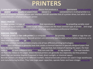 A computer printer is a computer peripheral device that produces a hard copy (permanent human-readable
text and/or graphics usually on paper) from data stored in a computer connected to it. A virtual printer is a
piece of computer software whose user interface and API resemble that of a printer driver, but which is not
connected with a physical computer printer.

INKJET PRINTER
An inkjet printer is a type of computer printer that reproduces a digital image by propelling variably-sized
droplets of liquid material (ink) onto a page. Inkjet printers are the most common type of printer[1] and range
from small inexpensive consumer models to very large and expensive professional machines.[2]

BARCODE PRINTER
A barcode printer (or bar code printer) is a computer peripheral for printing barcode labels or tags that can
be attached to physical objects. Barcode printers are commonly used to label cartons before shipment, or to
label retail items with UPCs or EANs.
The most common barcode printers employ one of two different printing technologies. Direct thermal
printers use a printhead to generate heat that causes a chemical reaction in specially designed paper that
turns the paper black. Thermal transfer printers also use heat, but instead of reacting the paper, the heat
melts a waxy or resin substance on a ribbon that runs over the label or tag material [1]. The heat transfers
ink from the ribbon to the paper. Direct thermal printers are generally less expensive, but they produce
labels that can become illegible if exposed to heat, direct sunlight, or chemical vapors.
Barcode printers are designed for different markets. Industrial barcode printers are used in large warehouses
and manufacturing facilities. They have large paper capacities, operate faster and have a longer service life.
 