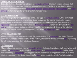 CHARACTER MATRIX PRINTER
Character matrix printers are a category of computer printers (typically impact printers) that
place characters from a fixed character set anywhere onto a fixed grid of possible locations on
the page. Examples of these are daisy wheel printers, golf ball printers, chain printers, and band
printers. A character printer prints one character at a time.

DOT MATRIX PRINTER
A dot matrix printer or impact matrix printer is a type of computer printer with a print head
that runs back and forth, or in an up and down motion, on the page and prints by impact,
striking an ink-soaked cloth ribbon against the paper, much like the print mechanism on a
typewriter. However, unlike a typewriter or daisy wheel printer, letters are drawn out of a dot
matrix, and thus, varied fonts and arbitrary graphics can be produced. Because the printing
involves mechanical pressure, these printers can create carbon copies and carbonless copies.

LETTER QUALITY PRINTER
A letter-quality printer operates in much the same fashion as a typewriter. An array of letters,
numbers, or symbols embossed on a metal surface, are used to strike a ribbon of ink, depositing
the ink on the page and thus printing a character.

LASER PRINTER
A laser printer is a common type of computer printer that rapidly produces high quality text and
graphics on plain paper. As with digital photocopiers and multifunction printers (MFPs), laser
printers employ a xerographic printing process but differ from analog photocopiers in that the
image is produced by the direct scanning of a laser beam across the printer's photoreceptor.
 