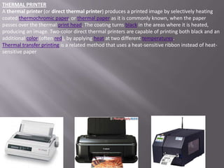 THERMAL PRINTER
A thermal printer (or direct thermal printer) produces a printed image by selectively heating
coated thermochromic paper, or thermal paper as it is commonly known, when the paper
passes over the thermal print head. The coating turns black in the areas where it is heated,
producing an image. Two-color direct thermal printers are capable of printing both black and an
additional color (often red), by applying heat at two different temperatures.
Thermal transfer printing is a related method that uses a heat-sensitive ribbon instead of heat-
sensitive paper
 