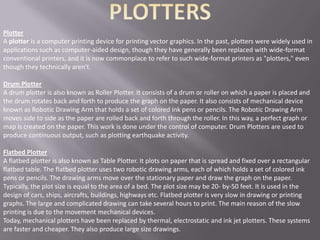 Plotter
A plotter is a computer printing device for printing vector graphics. In the past, plotters were widely used in
applications such as computer-aided design, though they have generally been replaced with wide-format
conventional printers, and it is now commonplace to refer to such wide-format printers as "plotters," even
though they technically aren't.

Drum Plotter
A drum plotter is also known as Roller Plotter. It consists of a drum or roller on which a paper is placed and
the drum rotates back and forth to produce the graph on the paper. It also consists of mechanical device
known as Robotic Drawing Arm that holds a set of colored ink pens or pencils. The Robotic Drawing Arm
moves side to side as the paper are rolled back and forth through the roller. In this way, a perfect graph or
map is created on the paper. This work is done under the control of computer. Drum Plotters are used to
produce continuous output, such as plotting earthquake activity.

Flatbed Plotter
A flatbed plotter is also known as Table Plotter. It plots on paper that is spread and fixed over a rectangular
flatbed table. The flatbed plotter uses two robotic drawing arms, each of which holds a set of colored ink
pens or pencils. The drawing arms move over the stationary paper and draw the graph on the paper.
Typically, the plot size is equal to the area of a bed. The plot size may be 20- by-50 feet. It is used in the
design of cars, ships, aircrafts, buildings, highways etc. Flatbed plotter is very slow in drawing or printing
graphs. The large and complicated drawing can take several hours to print. The main reason of the slow
printing is due to the movement mechanical devices.
Today, mechanical plotters have been replaced by thermal, electrostatic and ink jet plotters. These systems
are faster and cheaper. They also produce large size drawings.
 