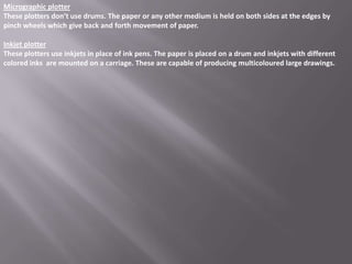 Micrographic plotter
These plotters don’t use drums. The paper or any other medium is held on both sides at the edges by
pinch wheels which give back and forth movement of paper.

Inkjet plotter
These plotters use inkjets in place of ink pens. The paper is placed on a drum and inkjets with different
colored inks are mounted on a carriage. These are capable of producing multicoloured large drawings.
 