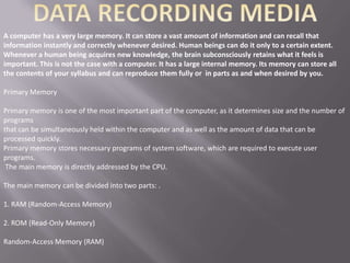 A computer has a very large memory. It can store a vast amount of information and can recall that
information instantly and correctly whenever desired. Human beings can do it only to a certain extent.
Whenever a human being acquires new knowledge, the brain subconsciously retains what it feels is
important. This is not the case with a computer. It has a large internal memory. Its memory can store all
the contents of your syllabus and can reproduce them fully or in parts as and when desired by you.

Primary Memory

Primary memory is one of the most important part of the computer, as it determines size and the number of
programs
that can be simultaneously held within the computer and as well as the amount of data that can be
processed quickly.
Primary memory stores necessary programs of system software, which are required to execute user
programs.
 The main memory is directly addressed by the CPU.

The main memory can be divided into two parts: .

1. RAM (Random-Access Memory)

2. ROM (Read-Only Memory)

Random-Access Memory (RAM)
 