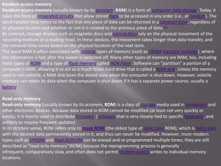 Random access memory
Random-access memory (usually known by its acronym, RAM) is a form of computer data storage. Today, it
takes the form of integrated circuits that allow stored data to be accessed in any order (i.e., at random). The
word random thus refers to the fact that any piece of data can be returned in a constant time, regardless of
its physical location and whether or not it is related to the previous piece of data. [1]
By contrast, storage devices such as magnetic discs and optical discs rely on the physical movement of the
recording medium or a reading head. In these devices, the movement takes longer than data transfer, and
the retrieval time varies based on the physical location of the next item.
The word RAM is often associated with volatile types of memory (such as DRAM memory modules), where
the information is lost after the power is switched off. Many other types of memory are RAM, too, including
most types of ROM and a type of flash memory called NOR-Flash. Software can "partition" a portion of a
computer's RAM, allowing it to act as a much faster hard drive that is called a RAM disk. Unless the memory
used is non-volatile, a RAM disk loses the stored data when the computer is shut down. However, volatile
memory can retain its data when the computer is shut down if it has a separate power source, usually a
battery.

Read only memory
Read-only memory (usually known by its acronym, ROM) is a class of storage media used in computers and
other electronic devices. Because data stored in ROM cannot be modified (at least not very quickly or
easily), it is mainly used to distribute firmware (software that is very closely tied to specific hardware, and
unlikely to require frequent updates)
In its strictest sense, ROM refers only to mask ROM (the oldest type of solid state ROM), which is fabricated
with the desired data permanently stored in it, and thus can never be modified. However, more modern
types such as EPROM and flash EEPROM can be erased and re-programmed multiple times; they are still
described as "read-only memory"(ROM) because the reprogramming process is generally
infrequent, comparatively slow, and often does not permit random access writes to individual memory
locations.
 