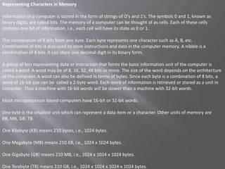 Representing Characters in Memory

Information in a computer is stored in the form of strings of O's and 1's. The symbols 0 and 1, known as
binary digits, are called bits. The memory of a computer can be thought of as cells. Each of these cells
contains one bit of information, i.e., each cell will have its state as 0 or 1.

The combination of 8 bits form one byte. Each byte represents one character such as A, B, etc.
Combination of bits is also used to store instructions and data in the computer memory. A nibble is a
combination of 4 bits. It can store one decimal digit in its binary form.

A group of bits representing data or instruction that forms the basic information unit of the computer is
called a word. A word may be of 8, 16, 32, 48 bits or more. The size of the word depends on the architecture
of the computer. A word can also be defined in terms of bytes. Since each byte is a combination of 8 bits, a
word of 16-bit size can be called a 2-byte word. Each word of information is retrieved or stored as a unit in
computer Thus a machine with 16-bit words will be slower than a machine with 32-bit words.

Most microprocessor based computers have 16-bit or 32-bit words.

One byte is the smallest unit which can represent a data item or a character. Other units of memory are
KB, MB, GB, TB.

One Kilobyte (KB) means 210 bytes, i.e., 1024 bytes.

One Megabyte (MB) means 210 KB, i.e., 1024 x 1024 bytes.

One Gigabyte (GB) means 210 MB, i.e., 1024 x 1024 x 1024 bytes.

One Terabyte (TB) means 210 GB, i.e., 1024 x 1024 x 1024·x 1024 bytes.
 