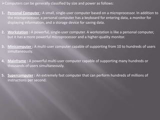 Computers can be generally classified by size and power as follows:

1. Personal Computer : A small, single-user computer based on a microprocessor. In addition to
   the microprocessor, a personal computer has a keyboard for entering data, a monitor for
   displaying information, and a storage device for saving data.

2. Workstation : A powerful, single-user computer. A workstation is like a personal computer,
   but it has a more powerful microprocessor and a higher-quality monitor.

3. Minicomputer : A multi-user computer capable of supporting from 10 to hundreds of users
   simultaneously.

4. Mainframe : A powerful multi-user computer capable of supporting many hundreds or
   thousands of users simultaneously.

5. Supercomputer : An extremely fast computer that can perform hundreds of millions of
   instructions per second.
 