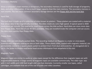 Secondary Memory

Since a computer's main memory is temporary, the secondary memory is used for bulk storage of programs,
data, and other information. It has a much larger capacity than the main memory. The secondary memory is
non-volatile. The two most common secondary storage devices are the floppy disk and the hard disk.

Hard Disk

The hard disk is made up of a collection of disks known as platters . These platters are coated with a material
that allows data to be magnetically recorded. The disks rotate at a very high speed. A typical speed is 3600
revolutions per minute. The read/write head moves across the disk surface. Hard disks can store more data
than floppy disks. Hard disk of size 40 GB is available. They are installed inside the computer and can access
the data more quickly than floppy disks.

Floppy Disks

Floppy disks are individually packed disks. The recording medium on floppies is a myler or vinyl plastic
material with magnetic coating on one or both sides. These plastic disks, coated with magnetic material, are
permanently sealed in a square plastic jacket to protect them from dust and scratches. An elongated slot is
cut in the jacket to enable read/write head access information from anywhere in this slot.

Magnetic Tapes

Magnetic tapes are similar to audio or video tapes except for the difference that magnetic tapes are with
magnetizable material. A large variety of magnetic tapes are available commercially. The older type was
with 1 inch width and 1200 feet length and one foot diameter. Currently smaller size tapes, called
cartridges, are available that are of the size of audio and video cassettes.
 