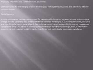 Physically, a CD-ROM and a DVD-ROM disk are similar.

DVD represents the first merging of three technologies, namely computer, audio, and television, into one
common format.

Cache Memory

A cache memory is a hardware system used for swapping of information between primary and secondary
storage devices. Generally, data is transferred from the main memory to ALU in computer words, one word
at a time. In cache memory many words from primary memory are transferred to temporary storage area
called cache while CPU is busy in processing the information from the main storage. Now, if information
placed in cache is required by ALU, it can be transferred to it easily. Cache memory is much faster.
 