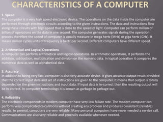 1. Speed
The computer is a very high speed electronic device. The operations on the data inside the computer are
performed through electronic circuits according to the given instructions. The data and instructions flow
along these circuits with high speed that is close to the speed of light. Computer can perform million of
billion of operations on the data in one second. The computer generates signals during the operation
process therefore the speed of computer is usually measure in mega hertz (MHz) or giga hertz (GHz). It
means million cycles units of frequency is hertz per second. Different computers have different speed.

2. Arithmetical and Logical Operations
A computer can perform arithmetical and logical operations. In arithmetic operations, it performs the
addition, subtraction, multiplication and division on the numeric data. In logical operation it compares the
numerical data as well as alphabetical data.

3. Accuracy
In addition to being very fast, computer is also very accurate device. it gives accurate output result provided
that the correct input data and set of instructions are given to the computer. It means that output is totally
depended on the given instructions and input data. If input data is in-correct then the resulting output will
be in-correct. In computer terminology it is known as garbage-in garbage-out.

4. Reliability
The electronic components in modern computer have very low failure rate. The modern computer can
perform very complicated calculations without creating any problem and produces consistent (reliable)
results. In general, computers are very reliable. Many personal computers have never needed a service call.
Communications are also very reliable and generally available whenever needed.
 