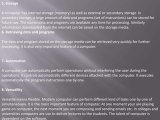 5. Storage

A computer has internal storage (memory) as well as external or secondary storage. In
secondary storage, a large amount of data and programs (set of instructions) can be stored for
future use. The stored data and programs are available any time for processing. Similarly
information downloaded from the internet can be saved on the storage media.
6. Retrieving data and programs

The data and program stored on the storage media can be retrieved very quickly for further
processing. It is also very important feature of a computer.


7. Automation

A computer can automatically perform operations without interfering the user during the
operations. It controls automatically different devices attached with the computer. It executes
automatically the program instructions one by one.

8. Versatility

Versatile means flexible. Modern computer can perform different kind of tasks one by one of
simultaneously. It is the most important feature of computer. At one moment your are playing
game on computer, the next moment you are composing and sending emails etc. In colleges and
universities computers are use to deliver lectures to the students. The talent of computer is
dependent on the software.
 