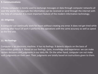 9. Communications

Today computer is mostly used to exchange messages or data through computer networks all
over the world. For example the information can be received or send through the internet with
the help of computer. It is most important feature of the modern information technology.

10. Diligence

A computer can continually work for hours without creating any error. It does not get tired while
working after hours of work it performs the operations with the same accuracy as well as speed
as the first one.


11. No Feelings

Computer is an electronic machine. It has no feelings. It detects objects on the basis of
instructions given to it. Based on our feelings, taste, knowledge and experience: we can make
certain decisions and judgments in our daily life. On the other hand, computer can not make
such judgments on their own. Their judgments are totally based on instructions given to them.
 