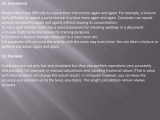 12. Consistency

People often have difficulty to repeat their instructions again and again. For example, a lecturer
feels difficulty to repeat a same lecture in a class room again and again. Computer can repeat
actions consistently (again and again) without loosing its concentration:
To run a spell checker (built into a word processor) for checking spellings in a document.
To play multimedia animations for training purposes.
To deliver a lecture through computer in a class room etc.
A computer will carry out the activity with the same way every time. You can listen a lecture or
perform any action again and again.

13. Precision

Computers are not only fast and consistent but they also perform operations very accurately
and precisely. For example, in manual calculations and rounding fractional values (That is value
with decimal point can change the actual result). In computer however, you can keep the
accuracy and precision up to the level, you desire. The length calculations remain always
accurate.
 