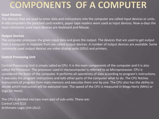 Input Devices
The devices that are used to enter data and instructions into the computer are called input devices or units.
In old computers the punched card readers, paper tape readers were used as input devices. Now-a-days the
most commonly used input devices are Keyboard and Mouse.

Output Devices
The computer processes the given input data and gives the output. The devices that are used to get output
from a computer in readable from are called output devices. A number of output devices are available. Some
commonly used output devices are video display units (VDU) and printers.

Central Processing Unit

Central Processing Unit is simply called as CPU. It is the main components of the computer and it is also
called the Processor. The processor used in microcomputer is referred to as Microprocessor. CPU is
considered the brain of the computer. It performs all operations of data according to program's instructions.
It executes the program instructions and tells other parts of the computer what to do. The CPU fetches
instructions of program from main memory and executes them one by one. The CPU also has the ability to
decide which instruction will be executed next. The speed of the CPU is measured in Mega Hertz (MHz) or
Giga (or more).

The CPU is divided into two main part of sub-units. These are:
Control Unit (CU)
Arithmetic Logic Unit (ALU)
 