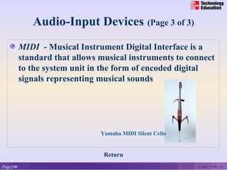 Audio-Input Devices (Page 3 of 3)
           MIDI - Musical Instrument Digital Interface is a
           standard that allows musical instruments to connect
           to the system unit in the form of encoded digital
           signals representing musical sounds



                                Yamaha MIDI Silent Cello

                                Yamaha MIDI Silent Cello


                                 Return
Page 190                                                   CE06_PP07-13
 