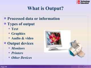 What is Output?
           Processed data or information
           Types of output
             Text
             Graphics
             Audio & video
           Output devices
             Monitors
             Printers
             Other Devices

Page 190                                   CE06_PP07-14
 