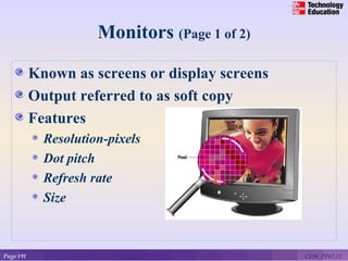Monitors (Page 1 of 2)

           Known as screens or display screens
           Output referred to as soft copy
           Features
             Resolution-pixels
             Dot pitch
             Refresh rate
             Size



Page 191                                         CE06_PP07-15
 