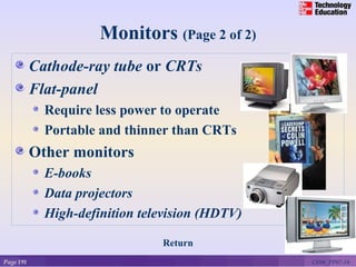 Monitors (Page 2 of 2)
           Cathode-ray tube or CRTs
           Flat-panel
             Require less power to operate
             Portable and thinner than CRTs
           Other monitors
             E-books
             Data projectors
             High-definition television (HDTV)

                                Return
Page 191                                         CE06_PP07-16
 