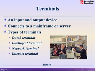 Terminals

           An input and output device
           Connects to a mainframe or server
           Types of terminals
             Dumb terminal
             Intelligent terminal
             Network terminal
             Internet terminal

                                    Return
Page 197                                       CE06_PP07-22
 