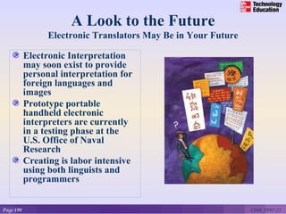 A Look to the Future
                 Electronic Translators May Be in Your Future

           Electronic Interpretation
           may soon exist to provide
           personal interpretation for
           foreign languages and
           images
           Prototype portable
           handheld electronic
           interpreters are currently
           in a testing phase at the
           U.S. Office of Naval
           Research
           Creating is labor intensive
           using both linguists and
           programmers


Page 199                                                        CE06_PP07-23
 