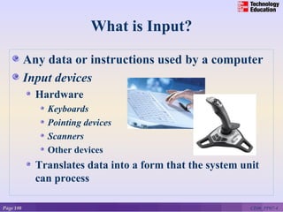 What is Input?

           Any data or instructions used by a computer
           Input devices
             Hardware
               Keyboards
               Pointing devices
               Scanners
               Other devices
             Translates data into a form that the system unit
             can process

Page 180                                                   CE06_PP07-4
 