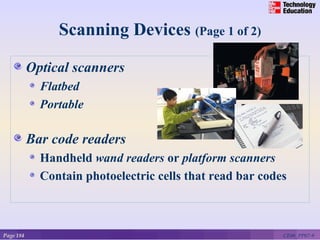 Scanning Devices (Page 1 of 2)

           Optical scanners
             Flatbed
             Portable

           Bar code readers
             Handheld wand readers or platform scanners
             Contain photoelectric cells that read bar codes



Page 184                                                   CE06_PP07-9
 