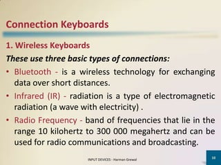 Connection Keyboards
1. Wireless Keyboards
These use three basic types of connections:
• Bluetooth - is a wireless technology for exchanging
   data over short distances.
• Infrared (IR) - radiation is a type of electromagnetic
   radiation (a wave with electricity) .
• Radio Frequency - band of frequencies that lie in the
   range 10 kilohertz to 300 000 megahertz and can be
   used for radio communications and broadcasting.
                                                       10
                     INPUT DEVICES - Harman Grewal
 