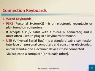 Connection Keyboards
2. Wired Keyboards
• PS/2 (Personal System/2) - is an electronic receptacle or
   plug found on computers.
- It accepts a PS/2 cable with a mini-DIN connector, and is
   most often used to plug in a keyboard or mouse.
• USB (Universal Serial Bus) - is a standard cable connection
   interface on personal computers and consumer electronics.
- allows stand-alone electronic devices to be connected
    via cables to a computer (or to each other).


                                                            12
                       INPUT DEVICES - Harman Grewal
 