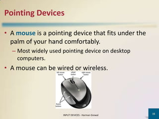 Pointing Devices

• A mouse is a pointing device that fits under the
  palm of your hand comfortably.
  – Most widely used pointing device on desktop
    computers.
• A mouse can be wired or wireless.




                                                     15
                     INPUT DEVICES - Harman Grewal
 