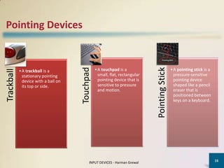 Pointing Devices




                                      Touchpad




                                                                              Pointing Stick
                                                 • A touchpad is a                             • A pointing stick is a
Trackball




            • A trackball is a
              stationary pointing                  small, flat, rectangular                      pressure-sensitive
              device with a ball on                pointing device that is                       pointing device
              its top or side.                     sensitive to pressure                         shaped like a pencil
                                                   and motion.                                   eraser that is
                                                                                                 positioned between
                                                                                                 keys on a keyboard.




                                                                                                                         16
                                            INPUT DEVICES - Harman Grewal
 