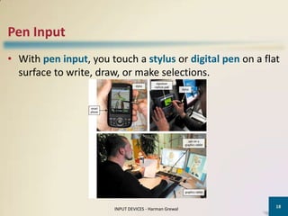 Pen Input
• With pen input, you touch a stylus or digital pen on a flat
  surface to write, draw, or make selections.




                                                            18
                       INPUT DEVICES - Harman Grewal
 