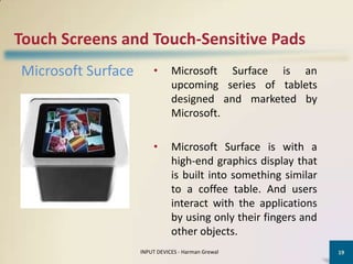Touch Screens and Touch-Sensitive Pads
Microsoft Surface       •      Microsoft Surface is an
                               upcoming series of tablets
                               designed and marketed by
                               Microsoft.

                        •      Microsoft Surface is with a
                               high-end graphics display that
                               is built into something similar
                               to a coffee table. And users
                               interact with the applications
                               by using only their fingers and
                               other objects.
                    INPUT DEVICES - Harman Grewal                19
 