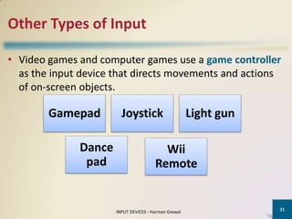 Other Types of Input

• Video games and computer games use a game controller
  as the input device that directs movements and actions
  of on-screen objects.

        Gamepad         Joystick                      Light gun

              Dance                      Wii
               pad                     Remote


                                                                  21
                      INPUT DEVICES - Harman Grewal
 