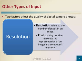 Other Types of Input

• Two factors affect the quality of digital camera photos:

                         • Resolution refers to the
                              number of pixels in an
                                      image.
                            • Pixel is a tiny dot that
   Resolution                      make up the
                               representation of an
                              image in a computer's
                                     memory.


                                                             26
                        INPUT DEVICES - Harman Grewal
 