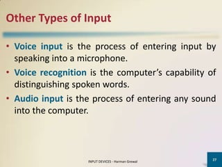 Other Types of Input

• Voice input is the process of entering input by
  speaking into a microphone.
• Voice recognition is the computer’s capability of
  distinguishing spoken words.
• Audio input is the process of entering any sound
  into the computer.



                                                   27
                   INPUT DEVICES - Harman Grewal
 