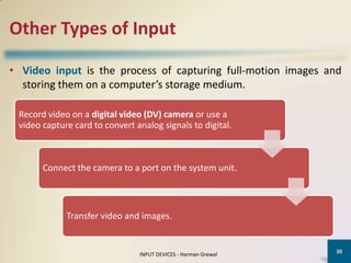 Other Types of Input

• Video input is the process of capturing full-motion images and
  storing them on a computer’s storage medium.

 Record video on a digital video (DV) camera or use a
 video capture card to convert analog signals to digital.



       Connect the camera to a port on the system unit.



             Transfer video and images.


                                                                30
                                INPUT DEVICES - Harman Grewal
 