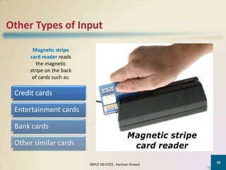 Other Types of Input

       Magnetic stripe
      card reader reads
         the magnetic
      stripe on the back
       of cards such as:

 Credit cards

 Entertainment cards

 Bank cards

 Other similar cards

                                                           38
                           INPUT DEVICES - Harman Grewal
 