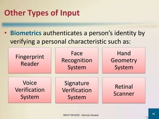 Other Types of Input

• Biometrics authenticates a person’s identity by
  verifying a personal characteristic such as:
                      Face                            Hand
   Fingerprint
                   Recognition                      Geometry
     Reader
                     System                          System

      Voice          Signature
   Verification                                     Retinal
                    Verification
     System                                         Scanner
                      System

                                                               41
                    INPUT DEVICES - Harman Grewal
 