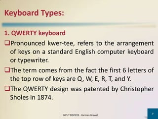 Keyboard Types:

1. QWERTY keyboard
Pronounced kwer-tee, refers to the arrangement
  of keys on a standard English computer keyboard
  or typewriter.
The term comes from the fact the first 6 letters of
  the top row of keys are Q, W, E, R, T, and Y.
The QWERTY design was patented by Christopher
  Sholes in 1874.

                                                    7
                    INPUT DEVICES - Harman Grewal
 