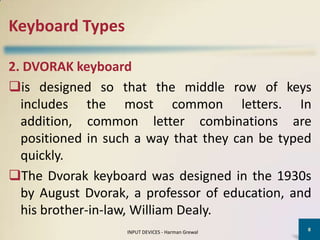 Keyboard Types

2. DVORAK keyboard
is designed so that the middle row of keys
  includes the most common letters. In
  addition, common letter combinations are
  positioned in such a way that they can be typed
  quickly.
The Dvorak keyboard was designed in the 1930s
  by August Dvorak, a professor of education, and
  his brother-in-law, William Dealy.
                                                   8
                   INPUT DEVICES - Harman Grewal
 