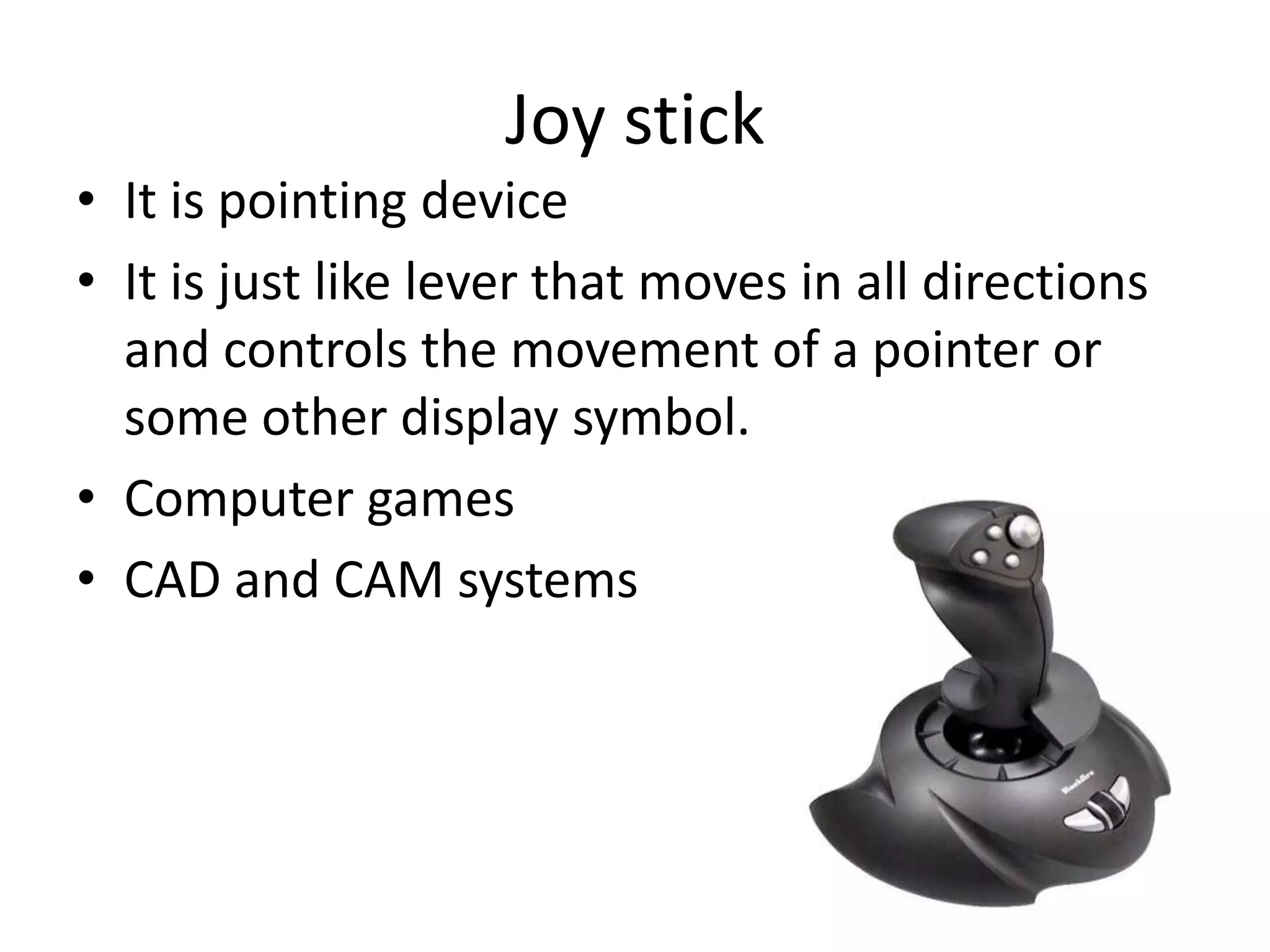 Joy stick
• It is pointing device
• It is just like lever that moves in all directions
  and controls the movement of a pointer or
  some other display symbol.
• Computer games
• CAD and CAM systems
 