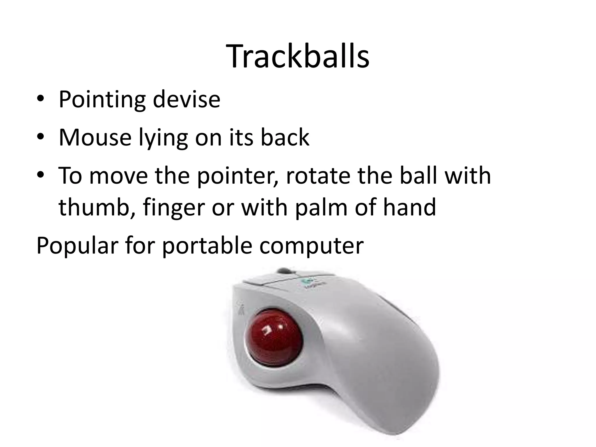 Trackballs
• Pointing devise
• Mouse lying on its back
• To move the pointer, rotate the ball with
  thumb, finger or with palm of hand
Popular for portable computer
 