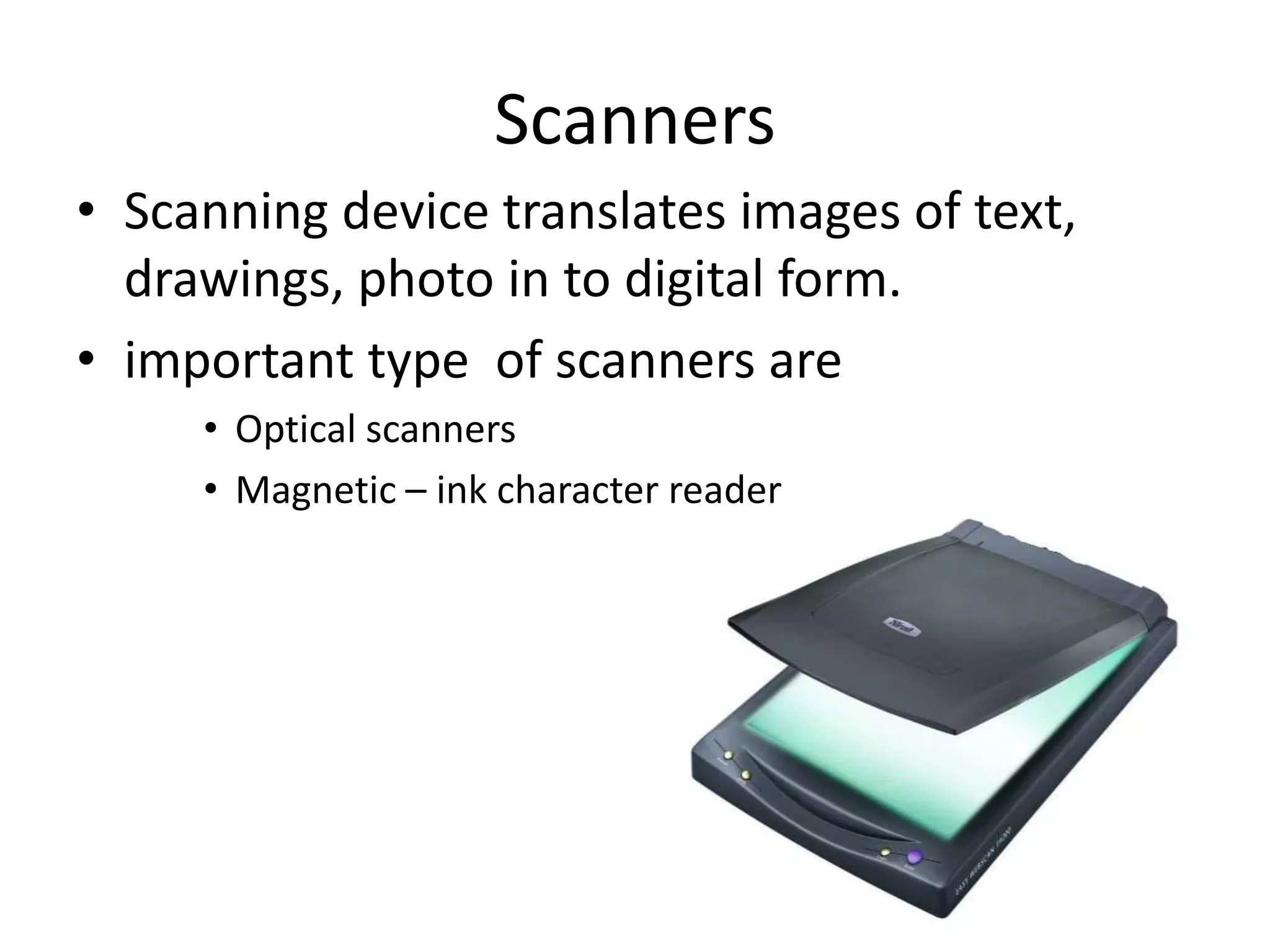 Scanners
• Scanning device translates images of text,
  drawings, photo in to digital form.
• important type of scanners are
     • Optical scanners
     • Magnetic – ink character reader
 