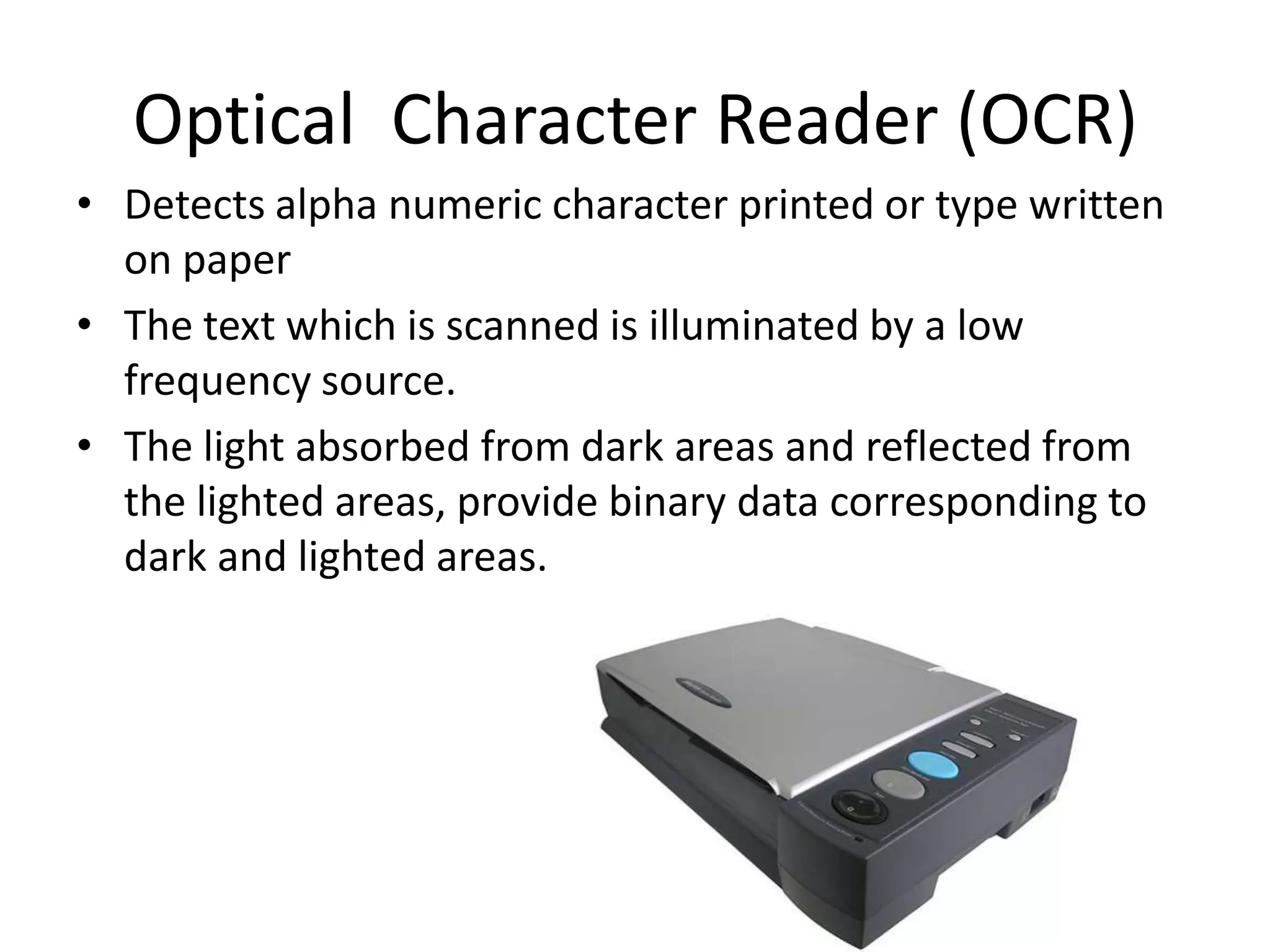 Optical Character Reader (OCR)
• Detects alpha numeric character printed or type written
  on paper
• The text which is scanned is illuminated by a low
  frequency source.
• The light absorbed from dark areas and reflected from
  the lighted areas, provide binary data corresponding to
  dark and lighted areas.
 