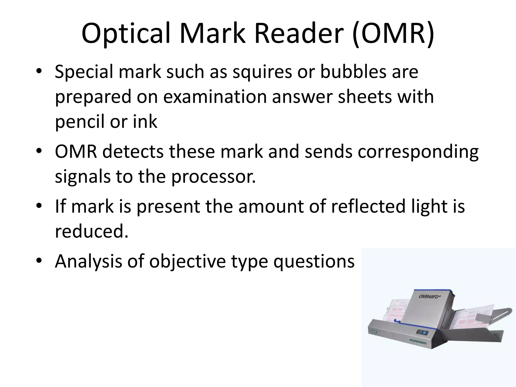 Optical Mark Reader (OMR)
• Special mark such as squires or bubbles are
  prepared on examination answer sheets with
  pencil or ink
• OMR detects these mark and sends corresponding
  signals to the processor.
• If mark is present the amount of reflected light is
  reduced.
• Analysis of objective type questions
 