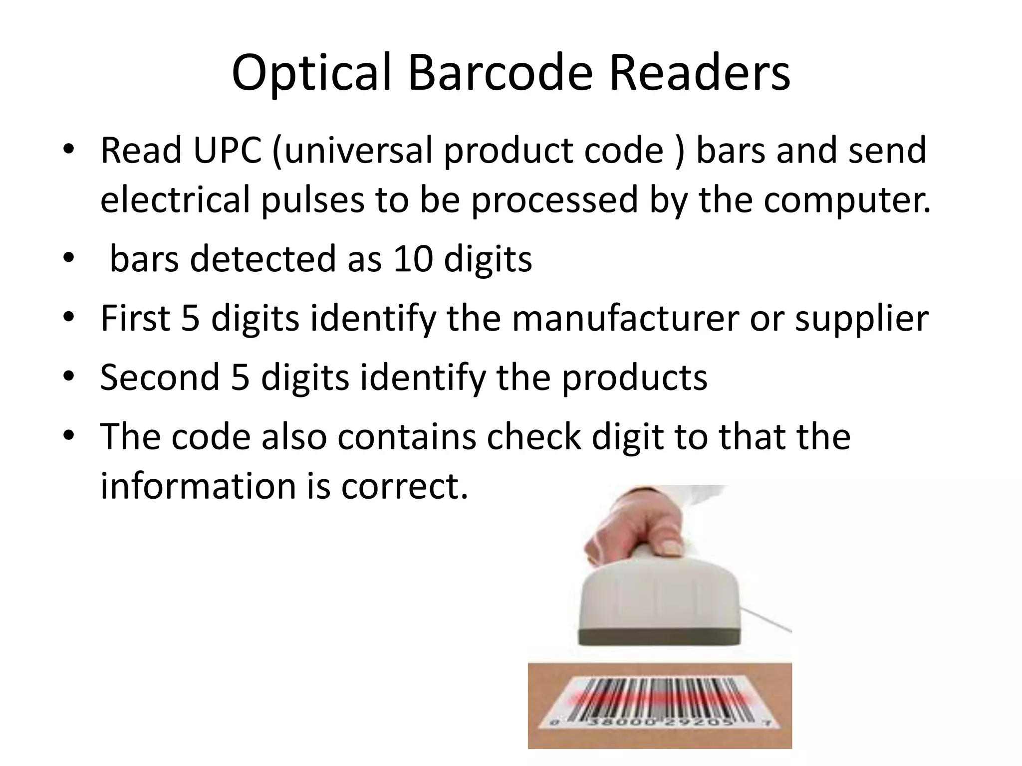 Optical Barcode Readers
• Read UPC (universal product code ) bars and send
  electrical pulses to be processed by the computer.
• bars detected as 10 digits
• First 5 digits identify the manufacturer or supplier
• Second 5 digits identify the products
• The code also contains check digit to that the
  information is correct.
 
