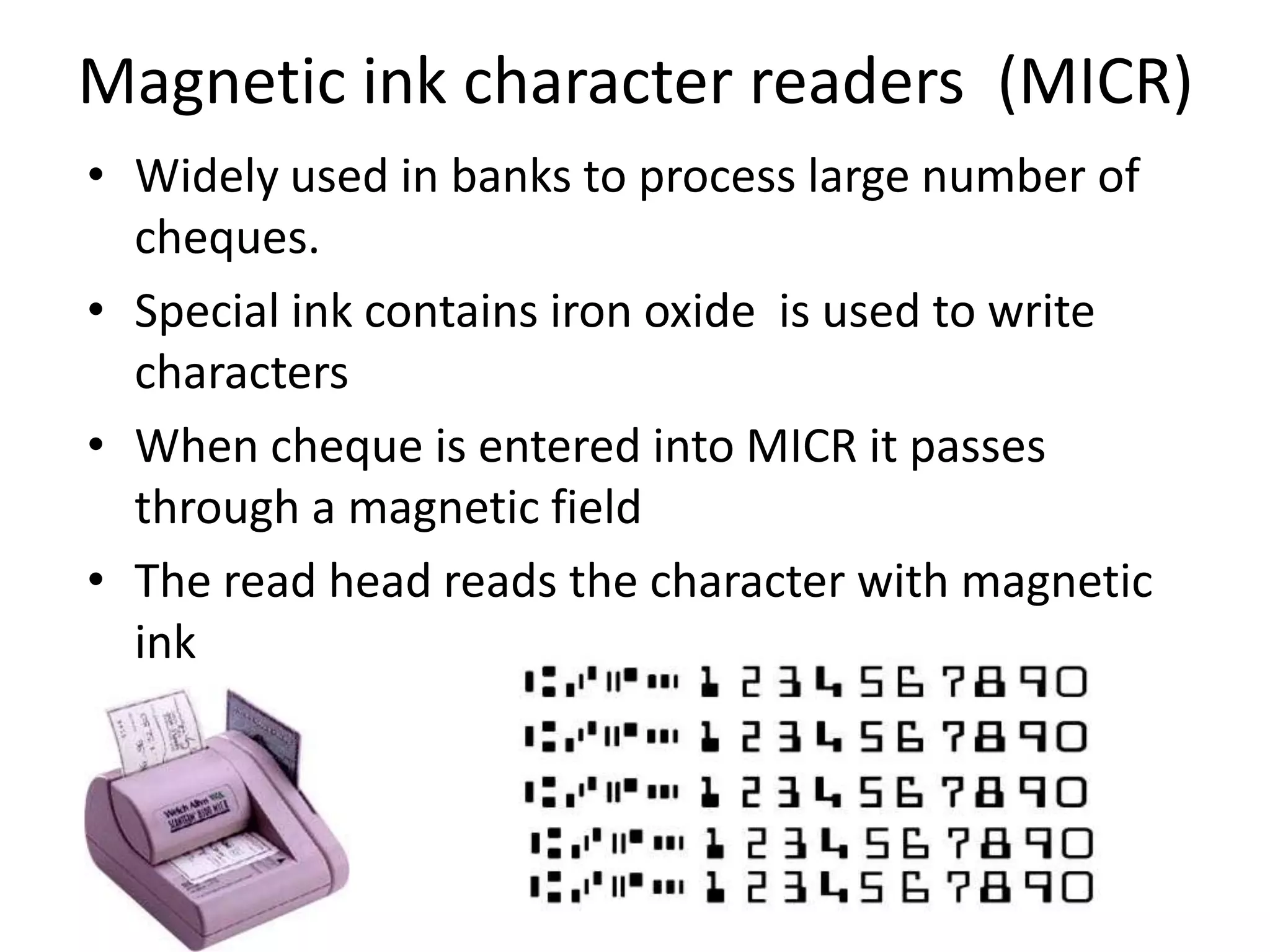 Magnetic ink character readers (MICR)
• Widely used in banks to process large number of
  cheques.
• Special ink contains iron oxide is used to write
  characters
• When cheque is entered into MICR it passes
  through a magnetic field
• The read head reads the character with magnetic
  ink
 