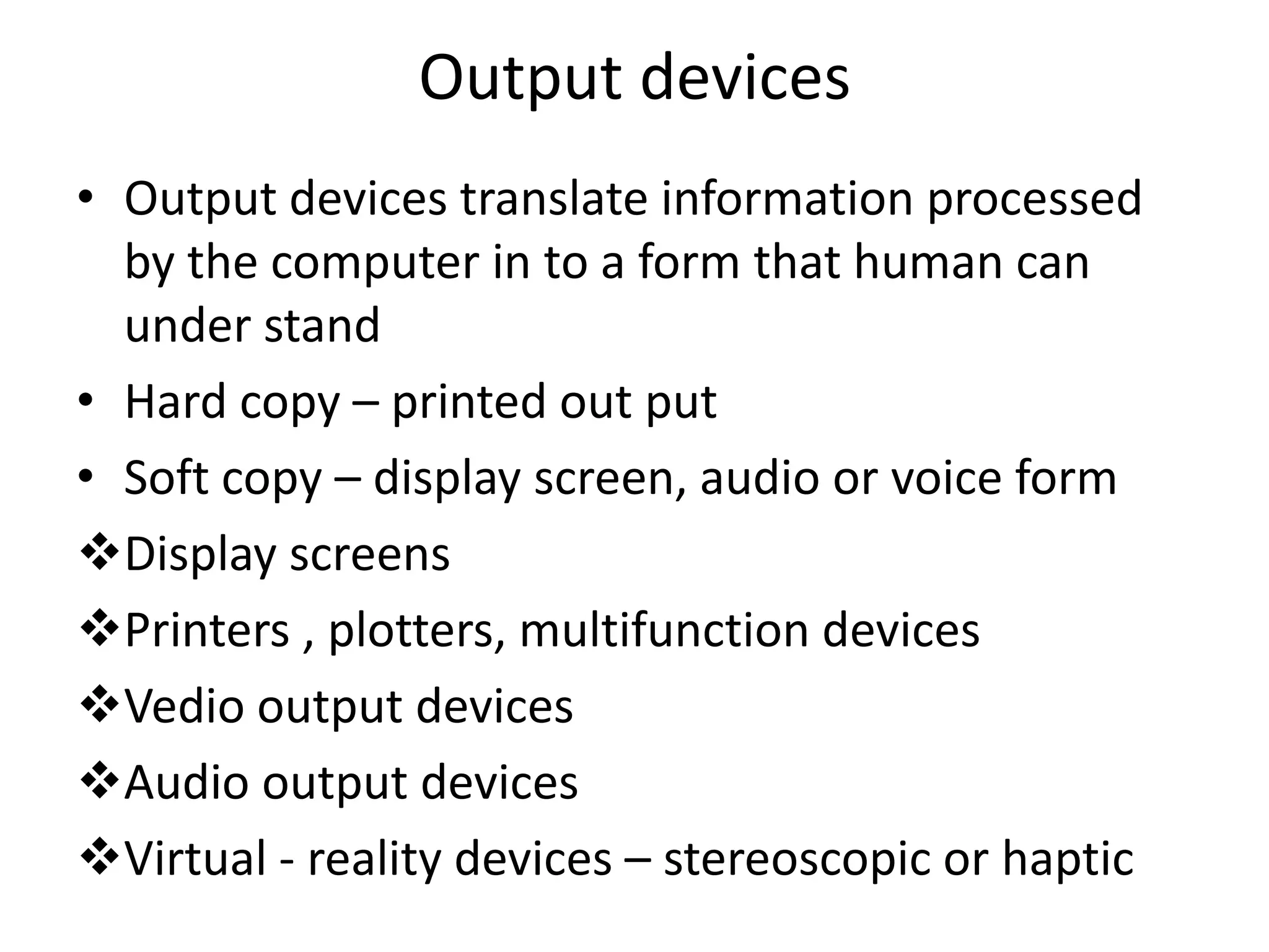 Output devices
• Output devices translate information processed
  by the computer in to a form that human can
  under stand
• Hard copy – printed out put
• Soft copy – display screen, audio or voice form
Display screens
Printers , plotters, multifunction devices
Vedio output devices
Audio output devices
Virtual - reality devices – stereoscopic or haptic
 