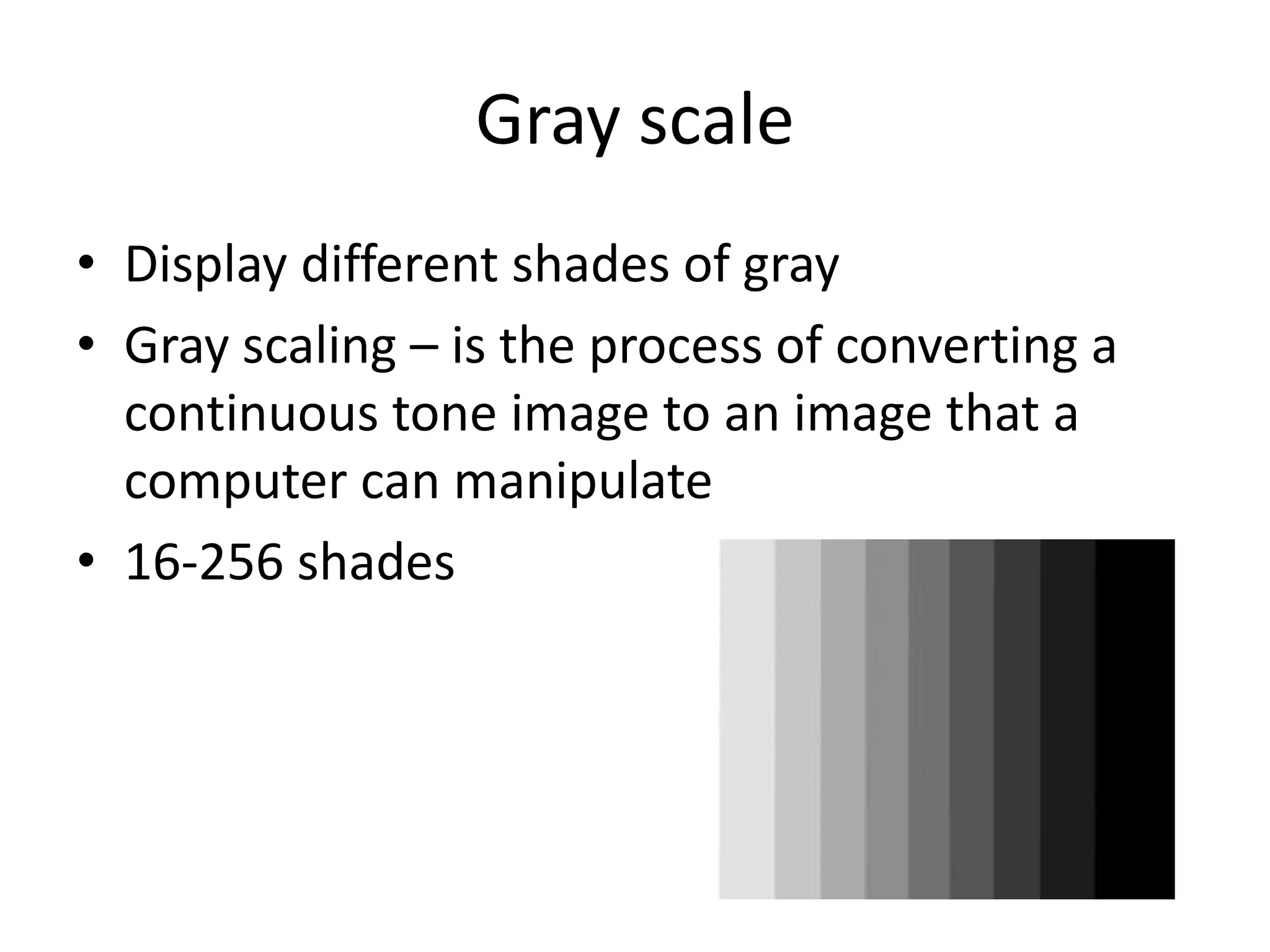 Gray scale
• Display different shades of gray
• Gray scaling – is the process of converting a
  continuous tone image to an image that a
  computer can manipulate
• 16-256 shades
 