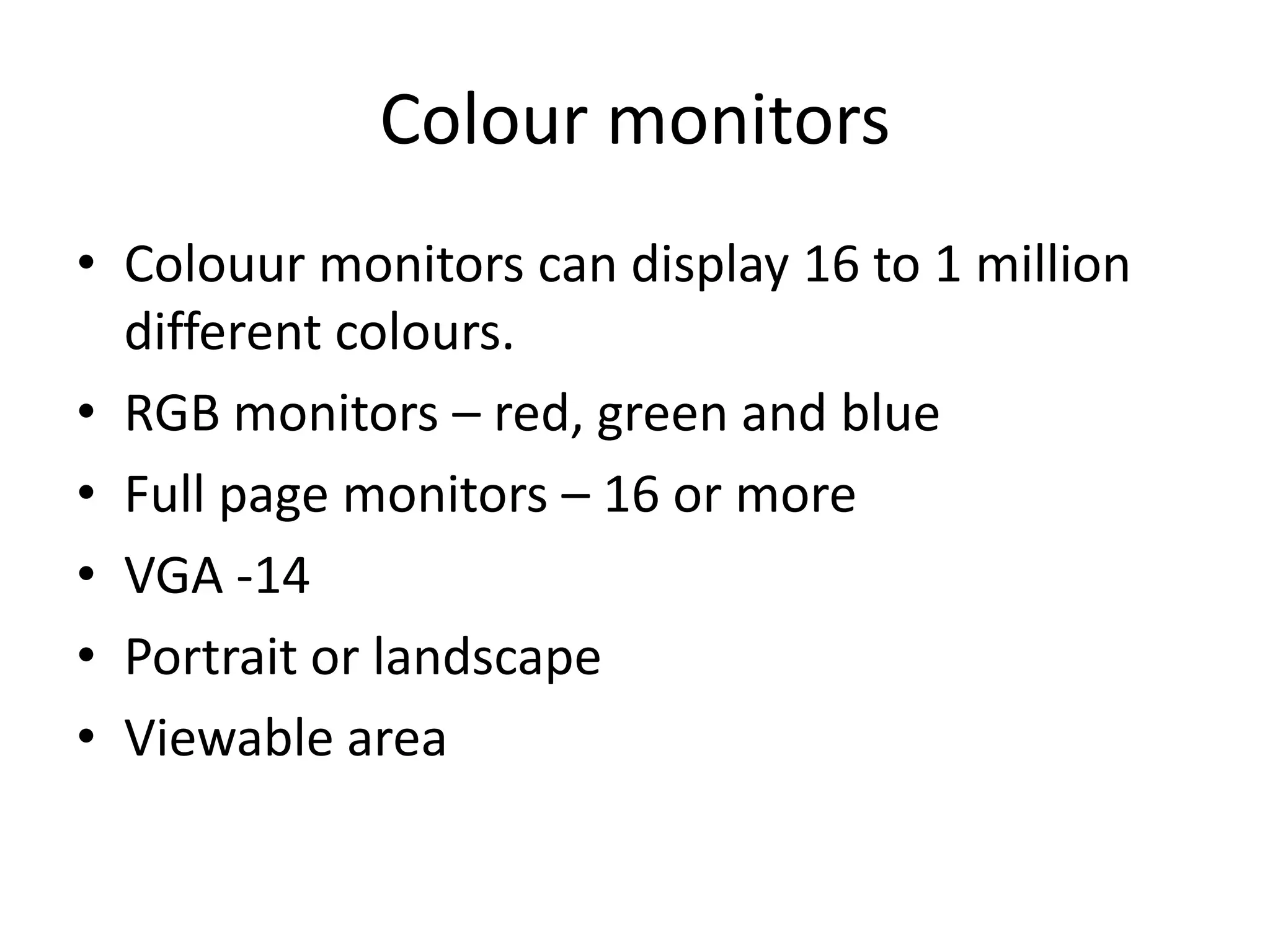 Colour monitors
• Colouur monitors can display 16 to 1 million
  different colours.
• RGB monitors – red, green and blue
• Full page monitors – 16 or more
• VGA -14
• Portrait or landscape
• Viewable area
 
